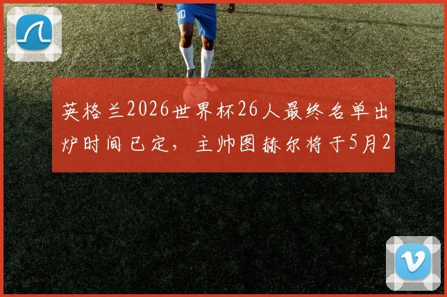 英格兰2026世界杯26人最终名单出炉时间已定，主帅图赫尔将于5月22日官方公布入选球员
