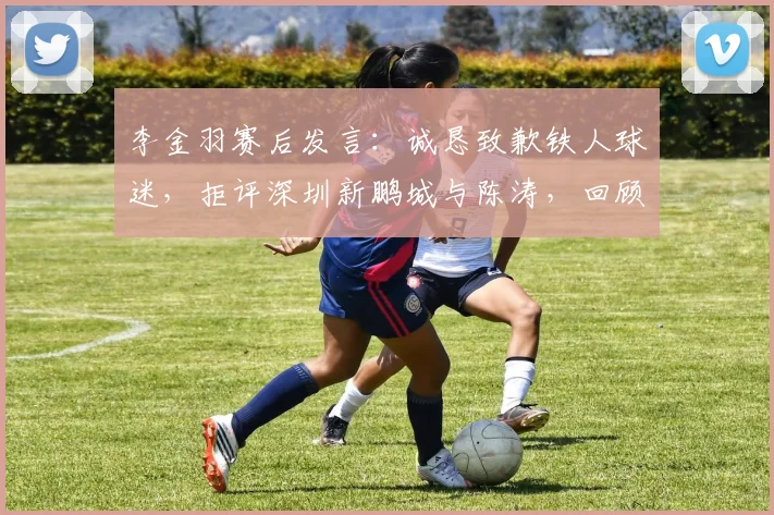 李金羽赛后发言：诚恳致歉铁人球迷，拒评深圳新鹏城与陈涛，回顾2026赛季关键战