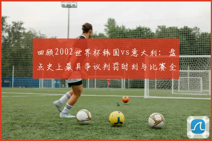 回顾2002世界杯韩国vs意大利：盘点史上最具争议判罚时刻与比赛全过程