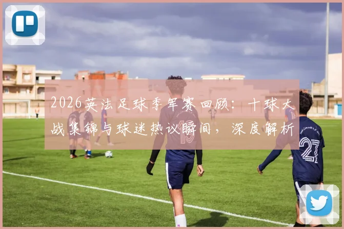 2026英法足球季军赛回顾：十球大战集锦与球迷热议瞬间，深度解析双方表现及关键进球