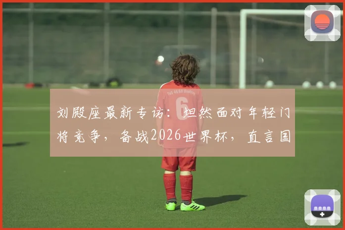 刘殿座最新专访：坦然面对年轻门将竞争，备战2026世界杯，直言国家队召唤随时待命