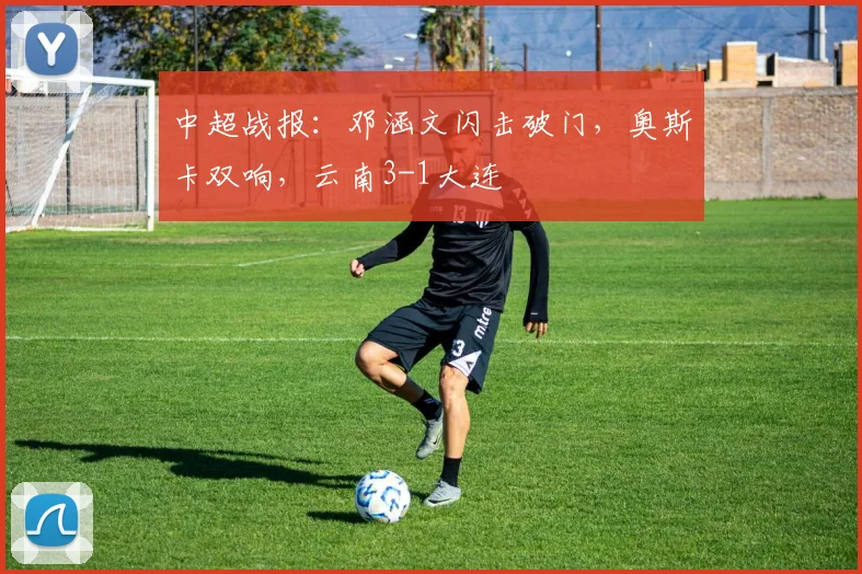 中超战报：邓涵文闪击破门，奥斯卡双响，云南3-1大连