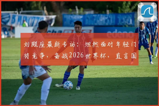 刘殿座最新专访：坦然面对年轻门将竞争，备战2026世界杯，直言国家队召唤随时待命