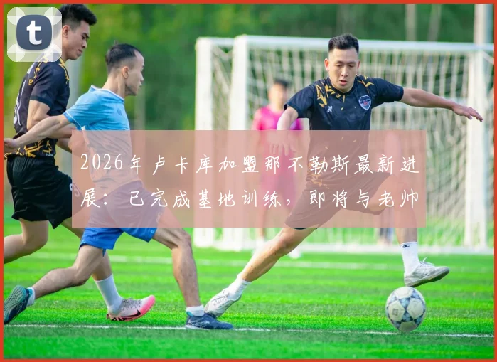 2026年卢卡库加盟那不勒斯最新进展：已完成基地训练，即将与老帅孔蒂会面商讨细节