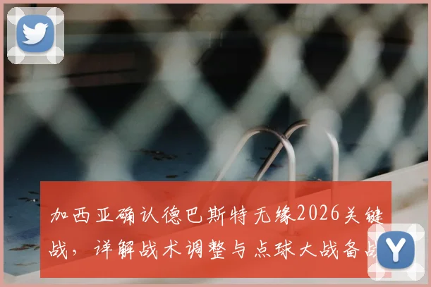 加西亚确认德巴斯特无缘2026关键战，详解战术调整与点球大战备战方案