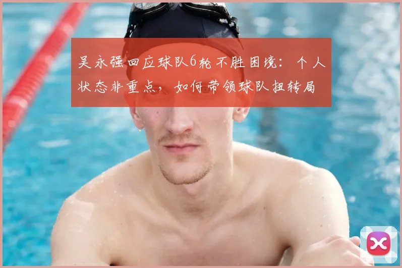 吴永强回应球队6轮不胜困境:个人状态非重点,如何带领球队扭转局势拿下2026关键3分