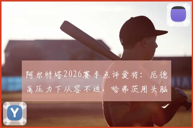 阿尔特塔2026赛季点评爱将：厄德高压力下从容不迫，哈弗茨用头脑踢球智慧尽显