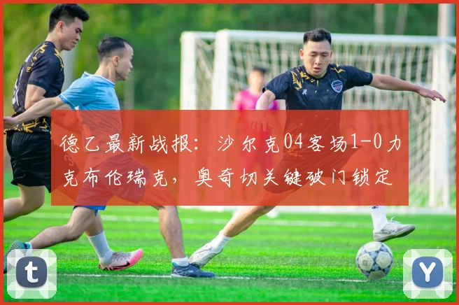 德乙最新战报：沙尔克04客场1-0力克布伦瑞克，奥奇切关键破门锁定胜局，附全场技术统计与关键瞬间解读