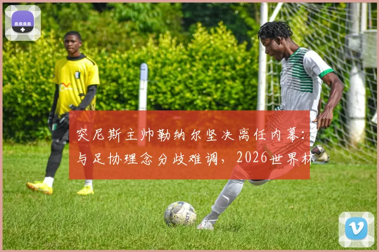 突尼斯主帅勒纳尔坚决离任内幕：与足协理念分歧难调，2026世界杯备战悬而未决