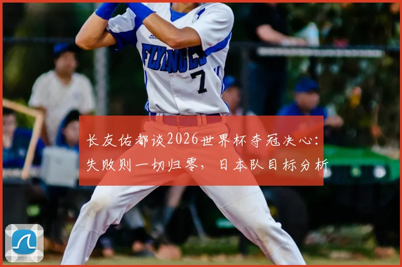 长友佑都谈2026世界杯夺冠决心：失败则一切归零，日本队目标分析与球迷期待解读