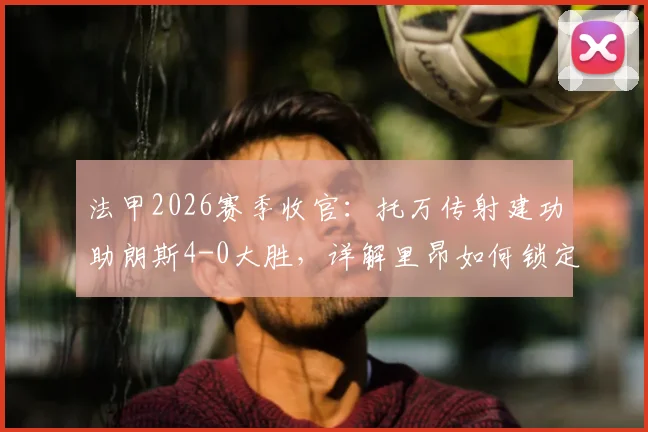 法甲2026赛季收官：托万传射建功助朗斯4-0大胜，详解里昂如何锁定欧冠资格赛关键席位
