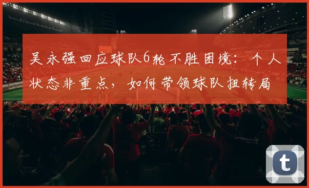 吴永强回应球队6轮不胜困境：个人状态非重点，如何带领球队扭转局势拿下2026关键3分