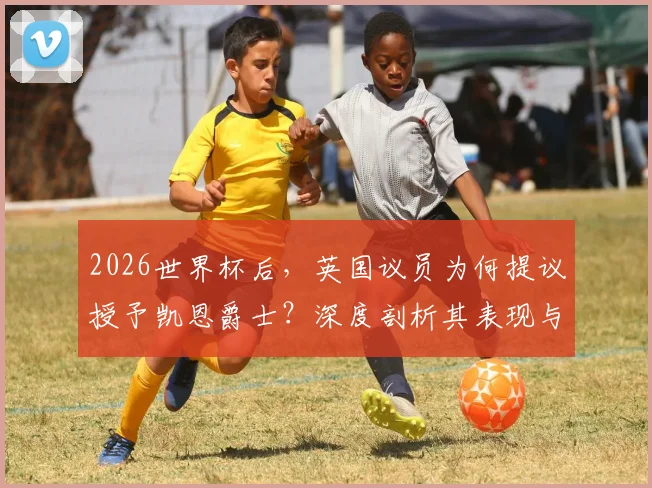 2026世界杯后，英国议员为何提议授予凯恩爵士？深度剖析其表现与英格兰体坛授勋传统