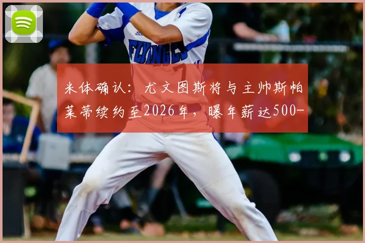 米体确认：尤文图斯将与主帅斯帕莱蒂续约至2026年，曝年薪达500-600万欧元细节，合同条款深度解析
