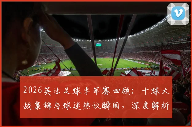 2026英法足球季军赛回顾：十球大战集锦与球迷热议瞬间，深度解析双方表现及关键进球