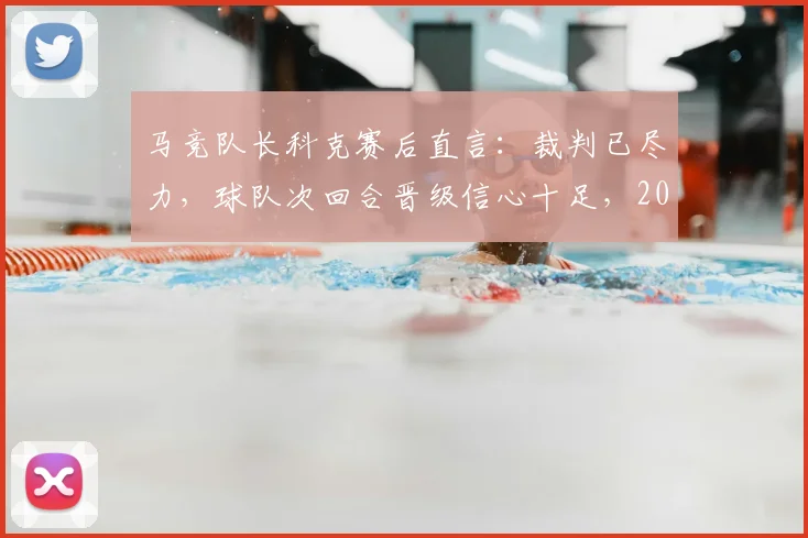 马竞队长科克赛后直言：裁判已尽力，球队次回合晋级信心十足，2026赛季关键战前景如何？