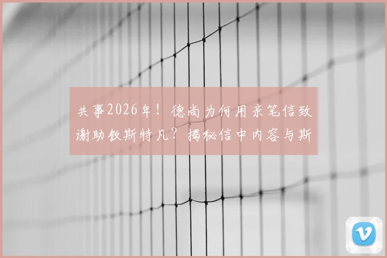 共事2026年!德尚为何用亲笔信致谢助教斯特凡?揭秘信中内容与斯特凡的落泪瞬间