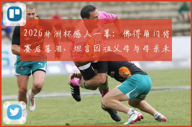 2026非洲杯感人一幕：佛得角门将赛后落泪，坦言因祖父母与母亲未能亲临现场而心绪难平