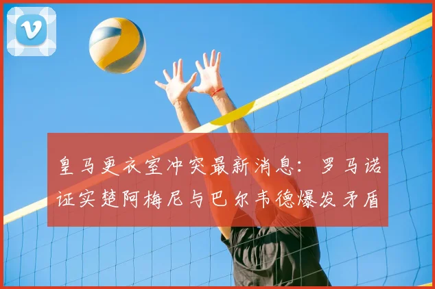 皇马更衣室冲突最新消息：罗马诺证实楚阿梅尼与巴尔韦德爆发矛盾，解析对2026赛季阵容的潜在影响