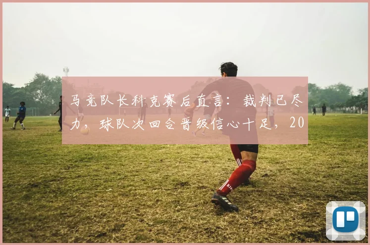 马竞队长科克赛后直言：裁判已尽力，球队次回合晋级信心十足，2026赛季关键战前景如何？