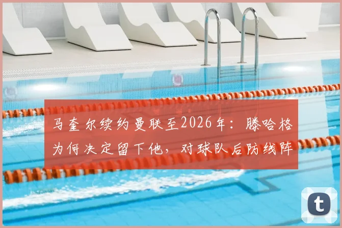 马奎尔续约曼联至2026年：滕哈格为何决定留下他，对球队后防线阵容意味着什么？未来前景深度解读