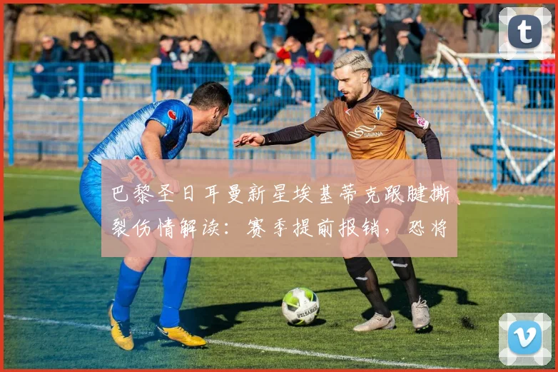 巴黎圣日耳曼新星埃基蒂克跟腱撕裂伤情解读：赛季提前报销，恐将缺席2026年世界杯