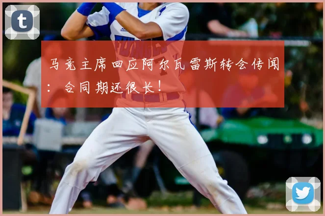 马竞主席回应阿尔瓦雷斯转会传闻：合同期还很长！