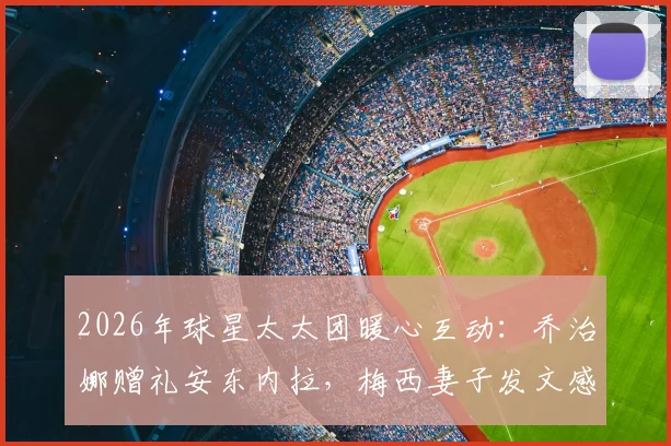 2026年球星太太团暖心互动：乔治娜赠礼安东内拉，梅西妻子发文感谢背后故事与礼物细节全解析