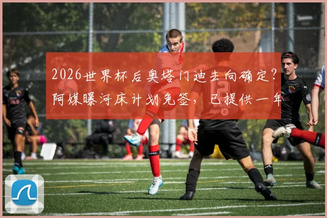 2026世界杯后奥塔门迪去向确定？阿媒曝河床计划免签，已提供一年半合同邀其回归