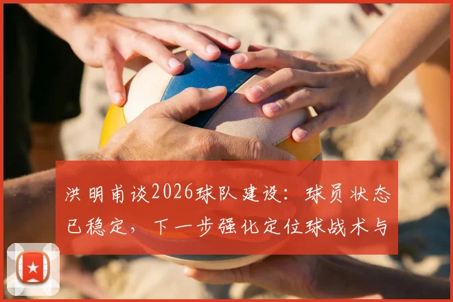 洪明甫谈2026球队建设：球员状态已稳定，下一步强化定位球战术与进攻创造力提升策略