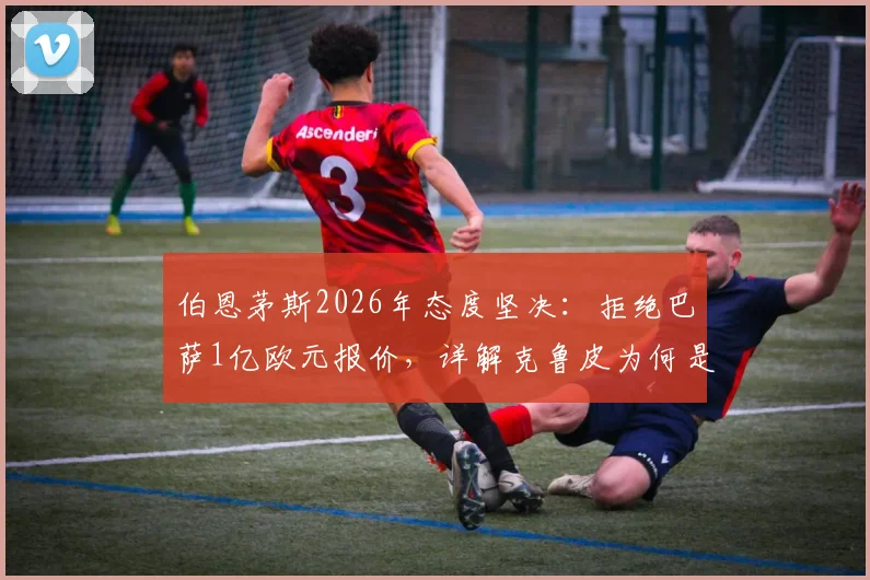 伯恩茅斯2026年态度坚决：拒绝巴萨1亿欧元报价，详解克鲁皮为何是非卖品