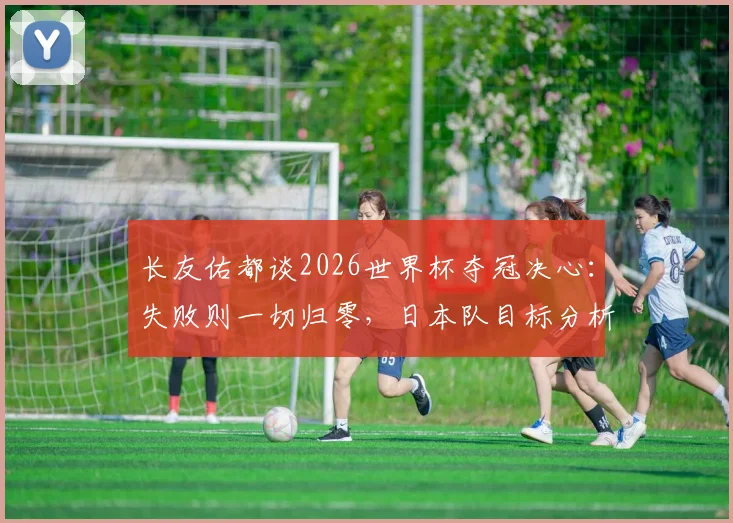 长友佑都谈2026世界杯夺冠决心：失败则一切归零，日本队目标分析与球迷期待解读