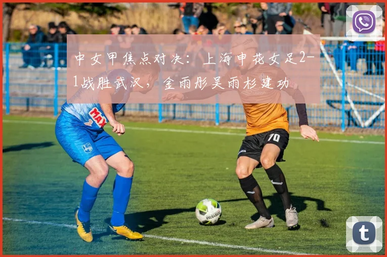 中女甲焦点对决：上海申花女足2-1战胜武汉，金雨彤吴雨杉建功