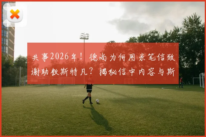 共事2026年！德尚为何用亲笔信致谢助教斯特凡？揭秘信中内容与斯特凡的落泪瞬间