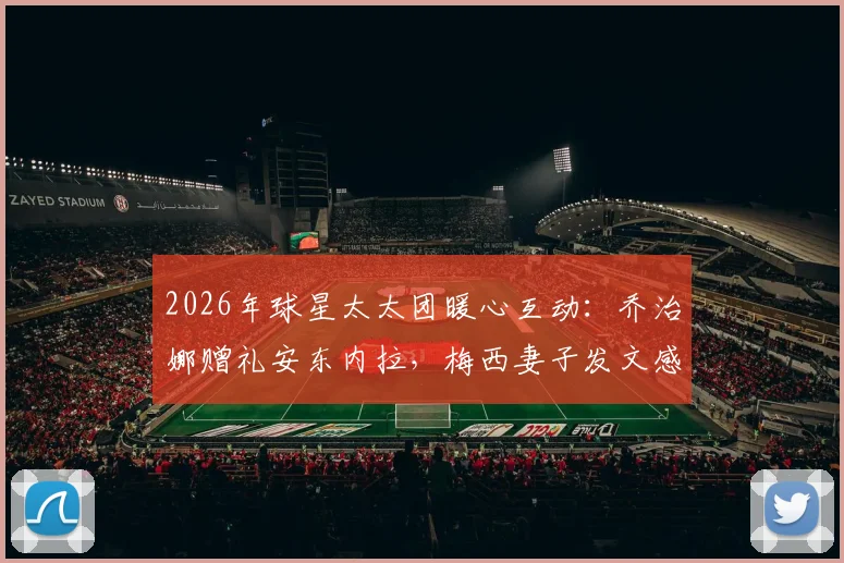 2026年球星太太团暖心互动：乔治娜赠礼安东内拉，梅西妻子发文感谢背后故事与礼物细节全解析