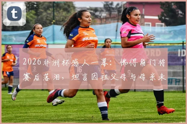 2026非洲杯感人一幕：佛得角门将赛后落泪，坦言因祖父母与母亲未能亲临现场而心绪难平