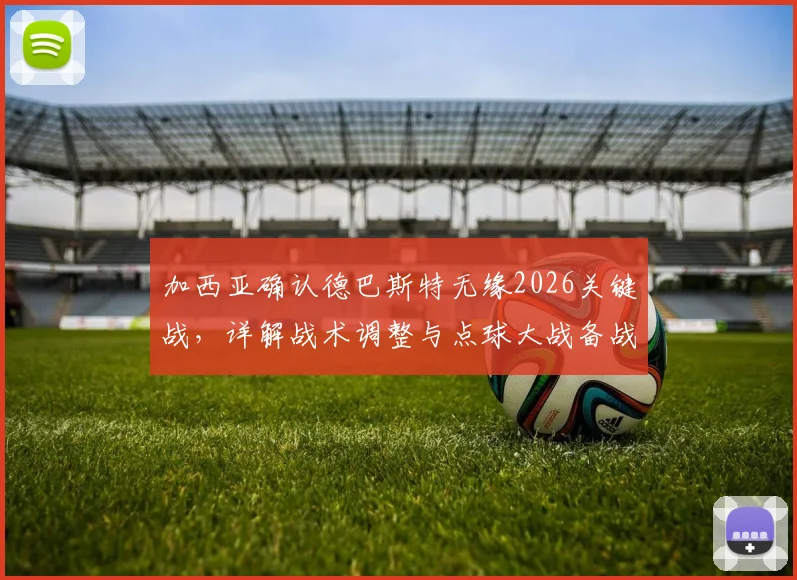 加西亚确认德巴斯特无缘2026关键战，详解战术调整与点球大战备战方案