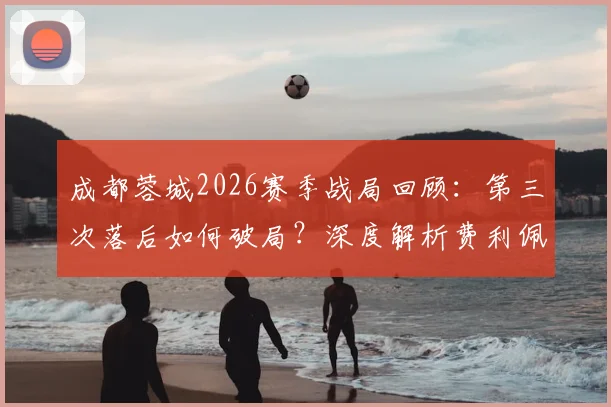 成都蓉城2026赛季战局回顾：第三次落后如何破局？深度解析费利佩替补登场的关键作用与战术价值
