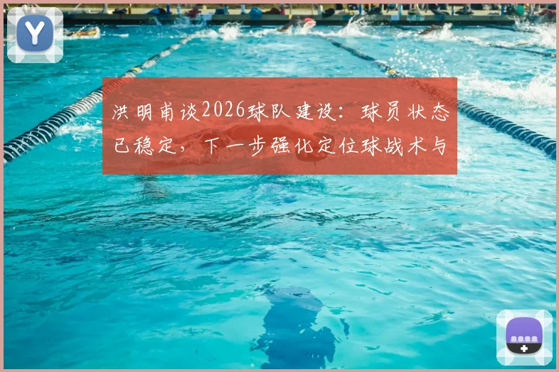 洪明甫谈2026球队建设：球员状态已稳定，下一步强化定位球战术与进攻创造力提升策略