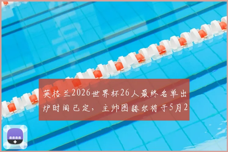 英格兰2026世界杯26人最终名单出炉时间已定，主帅图赫尔将于5月22日官方公布入选球员