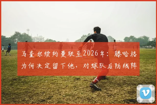 马奎尔续约曼联至2026年：滕哈格为何决定留下他，对球队后防线阵容意味着什么？未来前景深度解读