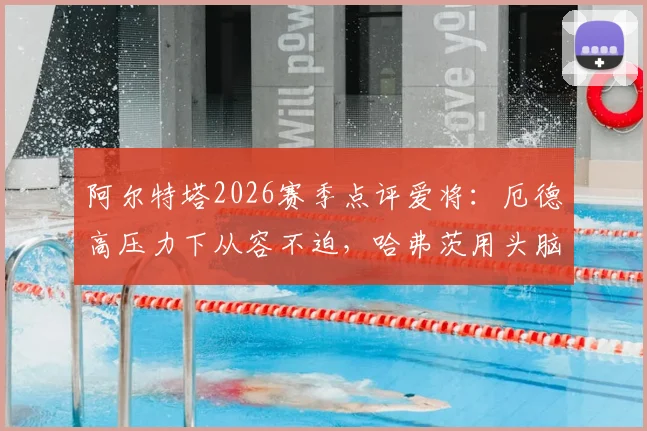 阿尔特塔2026赛季点评爱将:厄德高压力下从容不迫,哈弗茨用头脑踢球智慧尽显