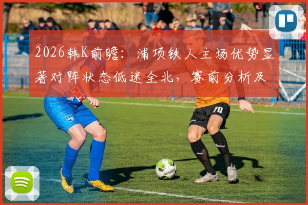2026韩K前瞻：浦项铁人主场优势显著对阵状态低迷全北，赛前分析及比分预测指南