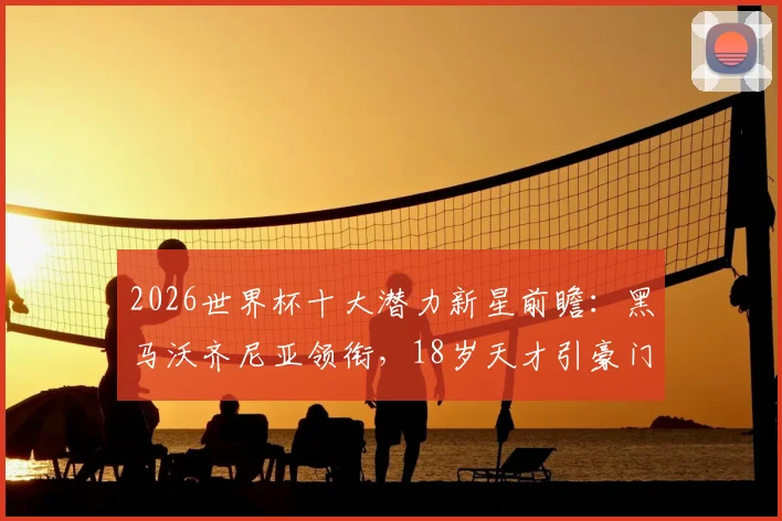 2026世界杯十大潜力新星前瞻：黑马沃齐尼亚领衔，18岁天才引豪门竞逐，附身价与技术特点解析