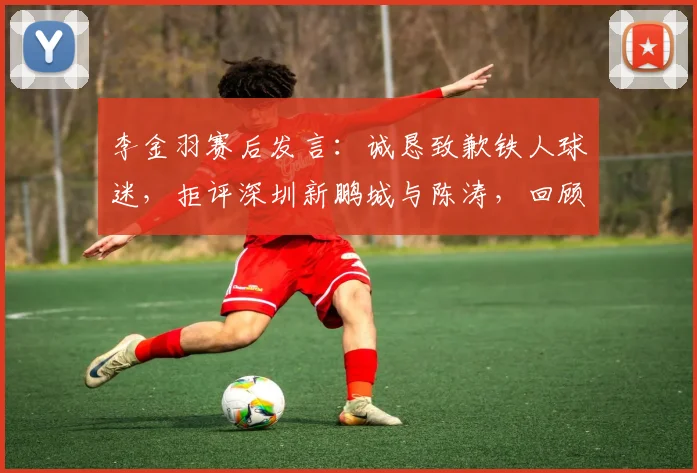 李金羽赛后发言：诚恳致歉铁人球迷，拒评深圳新鹏城与陈涛，回顾2026赛季关键战